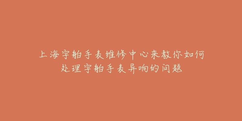 上海宇舶手表維修中心來教你如何處理宇舶手表異響的問題