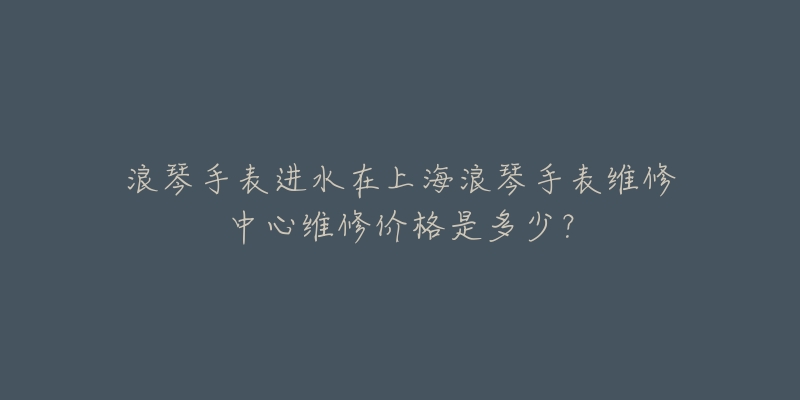 浪琴手表進(jìn)水在上海浪琴手表維修中心維修價(jià)格是多少？