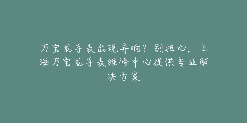 萬寶龍手表出現(xiàn)異響？別擔(dān)心，上海萬寶龍手表維修中心提供專業(yè)解決方案