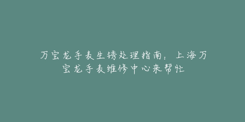 萬寶龍手表生銹處理指南：上海萬寶龍手表維修中心來幫忙