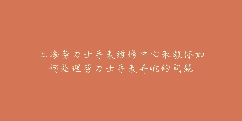 上海勞力士手表維修中心來(lái)教你如何處理勞力士手表異響的問(wèn)題