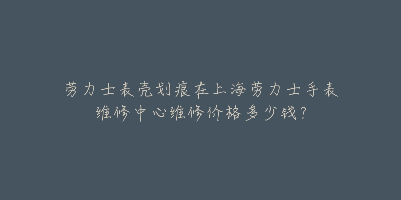 勞力士表殼劃痕在上海勞力士手表維修中心維修價(jià)格多少錢？