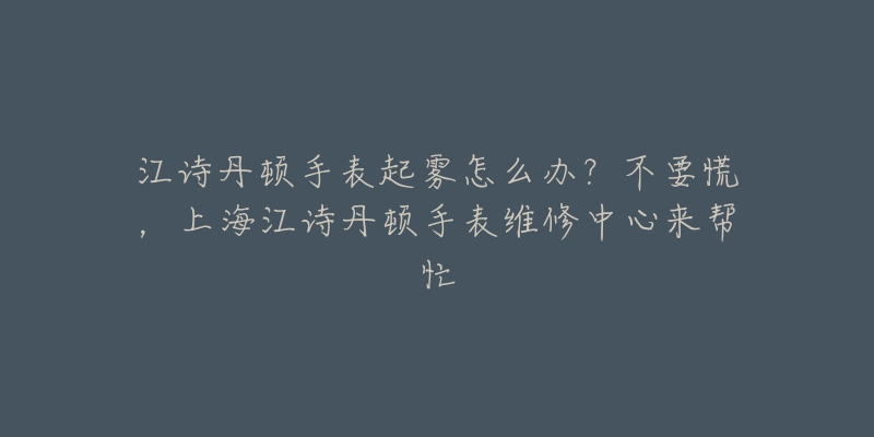 江詩丹頓手表起霧怎么辦？不要慌，上海江詩丹頓手表維修中心來幫忙