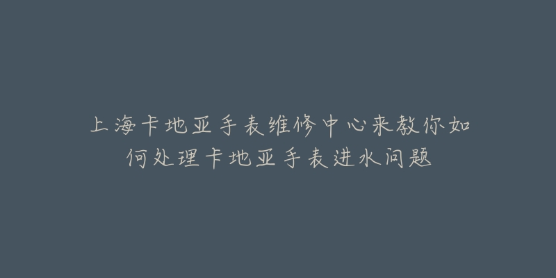 上?？ǖ貋喪直砭S修中心來教你如何處理卡地亞手表進水問題