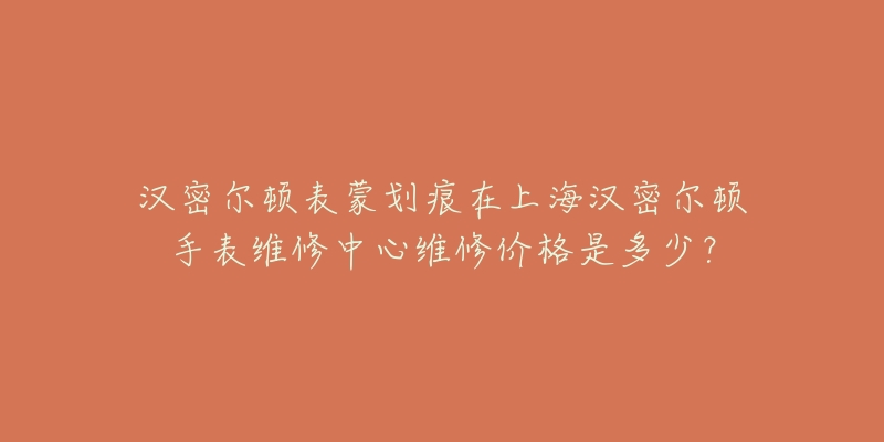 漢密爾頓表蒙劃痕在上海漢密爾頓手表維修中心維修價(jià)格是多少？