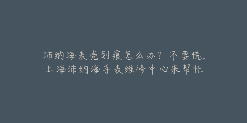 沛納海表殼劃痕怎么辦？不要慌，上海沛納海手表維修中心來幫忙