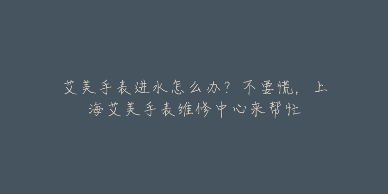 艾美手表進(jìn)水怎么辦？不要慌，上海艾美手表維修中心來幫忙