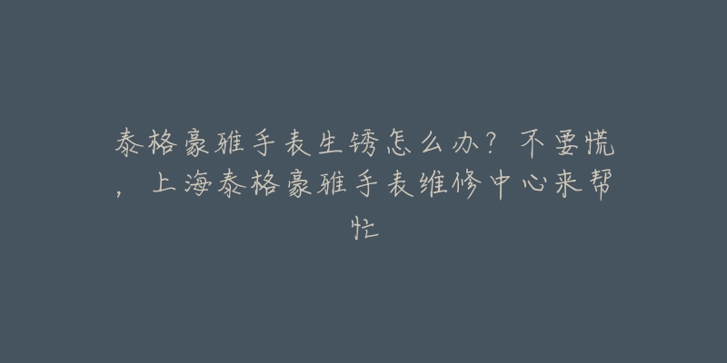 泰格豪雅手表生銹怎么辦？不要慌，上海泰格豪雅手表維修中心來幫忙