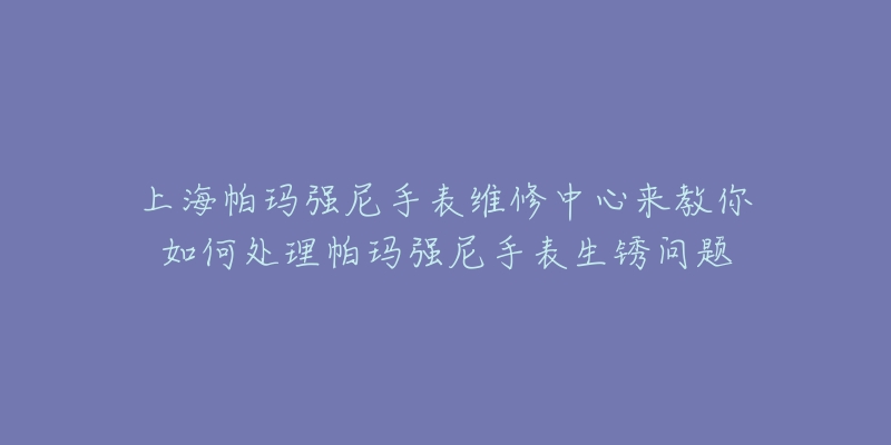 上海帕瑪強尼手表維修中心來教你如何處理帕瑪強尼手表生銹問題