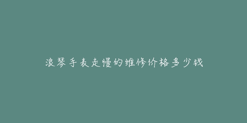 浪琴手表走慢的維修價格多少錢