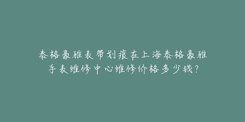 泰格豪雅表帶劃痕在上海泰格豪雅手表維修中心維修價格多少錢？