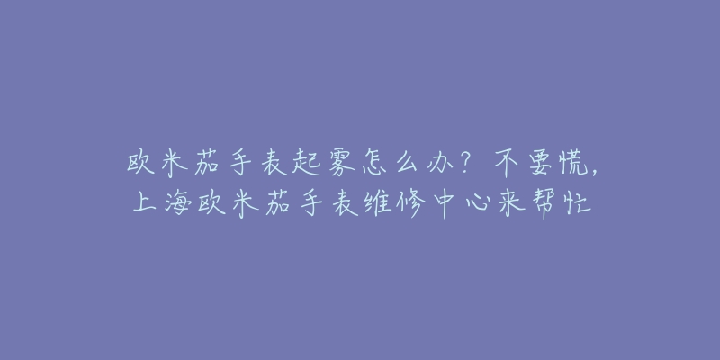 歐米茄手表起霧怎么辦？不要慌，上海歐米茄手表維修中心來幫忙