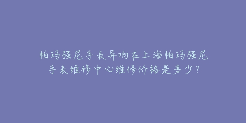 帕瑪強尼手表異響在上海帕瑪強尼手表維修中心維修價格是多少？