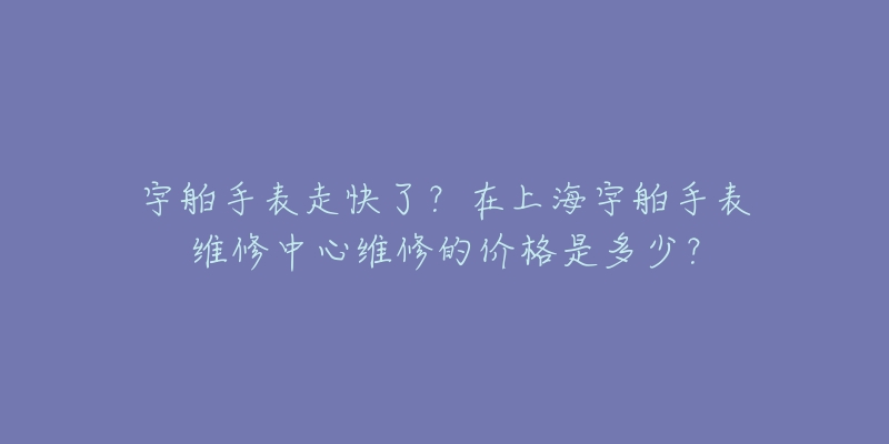 宇舶手表走快了？在上海宇舶手表維修中心維修的價格是多少？