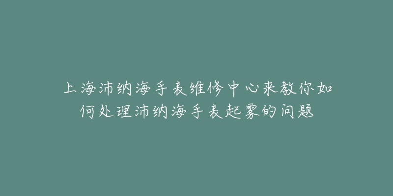 上海沛納海手表維修中心來教你如何處理沛納海手表起霧的問題