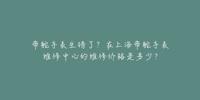 帝舵手表生銹了？在上海帝舵手表維修中心的維修價格是多少？