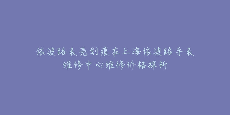 依波路表殼劃痕在上海依波路手表維修中心維修價格探析