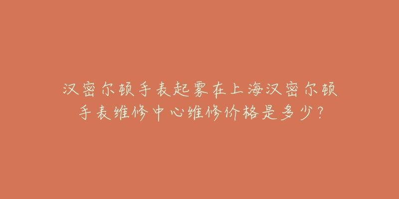 漢密爾頓手表起霧在上海漢密爾頓手表維修中心維修價(jià)格是多少？