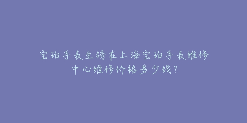 寶珀手表生銹在上海寶珀手表維修中心維修價格多少錢？