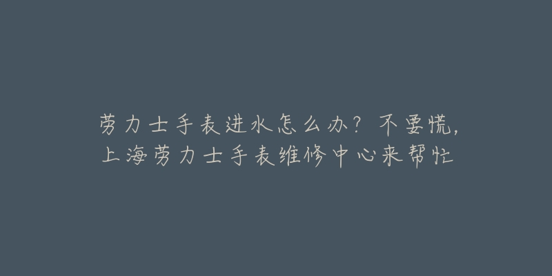 勞力士手表進水怎么辦？不要慌，上海勞力士手表維修中心來幫忙