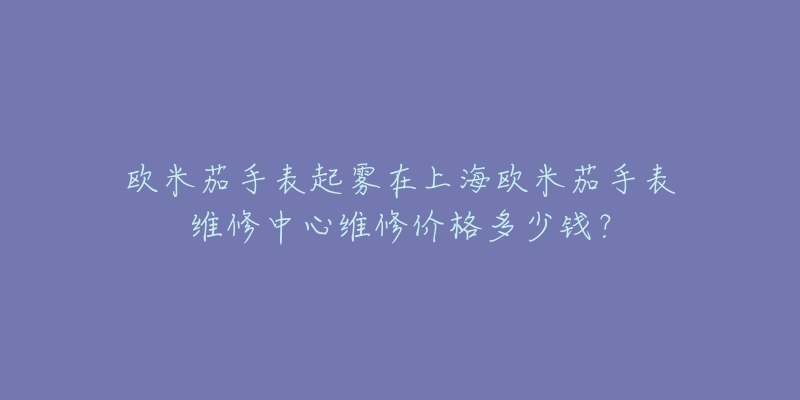 歐米茄手表起霧在上海歐米茄手表維修中心維修價格多少錢？