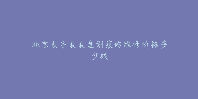 北京表手表表盤劃痕的維修價格多少錢