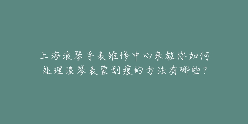 上海浪琴手表維修中心來教你如何處理浪琴表蒙劃痕的方法有哪些？