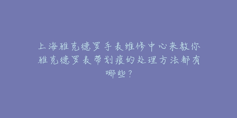 上海雅克德羅手表維修中心來教你雅克德羅表帶劃痕的處理方法都有哪些？