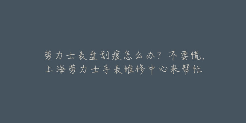 勞力士表盤劃痕怎么辦？不要慌，上海勞力士手表維修中心來幫忙