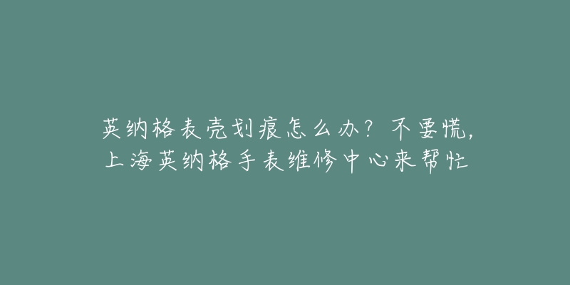 英納格表殼劃痕怎么辦？不要慌，上海英納格手表維修中心來幫忙