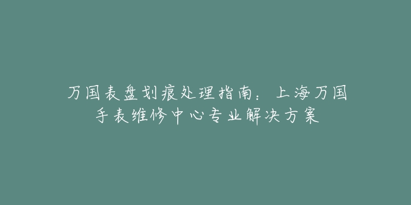 萬國表盤劃痕處理指南：上海萬國手表維修中心專業(yè)解決方案