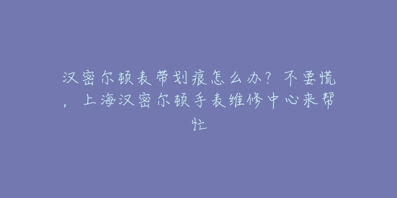 漢密爾頓表帶劃痕怎么辦？不要慌，上海漢密爾頓手表維修中心來幫忙