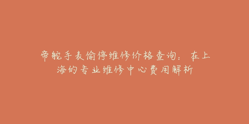 帝舵手表偷停維修價(jià)格查詢：在上海的專業(yè)維修中心費(fèi)用解析