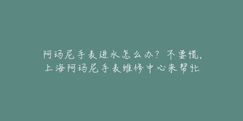 阿瑪尼手表進(jìn)水怎么辦？不要慌，上海阿瑪尼手表維修中心來幫忙