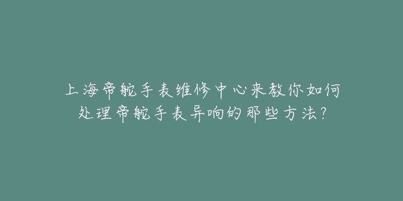 上海帝舵手表維修中心來教你如何處理帝舵手表異響的那些方法？