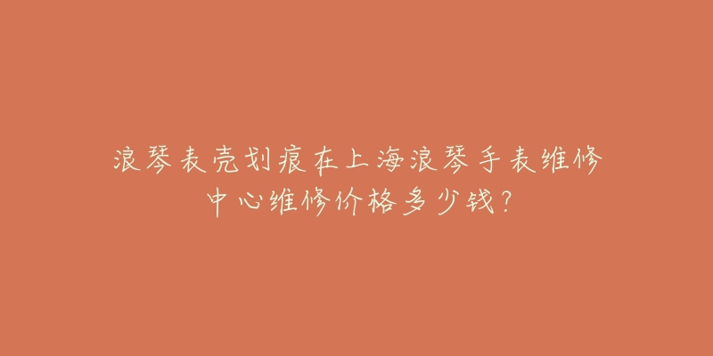 浪琴表殼劃痕在上海浪琴手表維修中心維修價(jià)格多少錢？