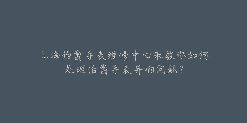 上海伯爵手表維修中心來教你如何處理伯爵手表異響問題？