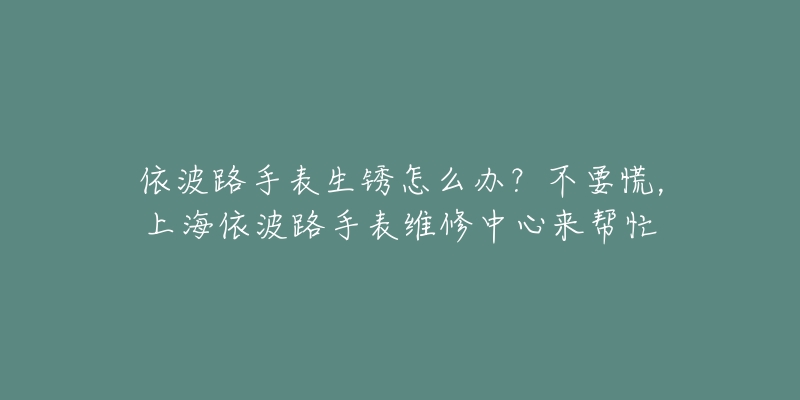 依波路手表生銹怎么辦？不要慌，上海依波路手表維修中心來幫忙