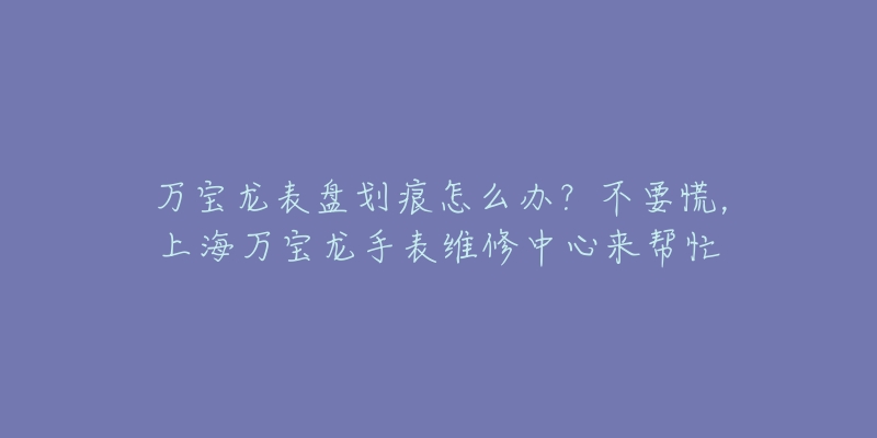 萬寶龍表盤劃痕怎么辦？不要慌，上海萬寶龍手表維修中心來幫忙