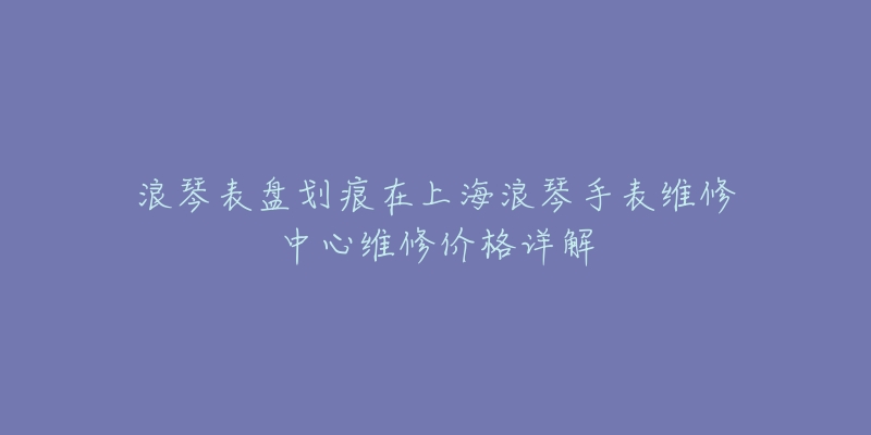 浪琴表盤劃痕在上海浪琴手表維修中心維修價(jià)格詳解