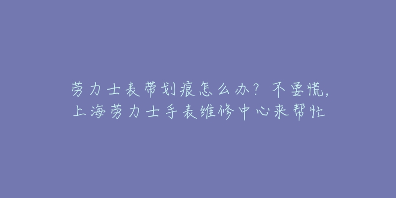 勞力士表帶劃痕怎么辦？不要慌，上海勞力士手表維修中心來幫忙