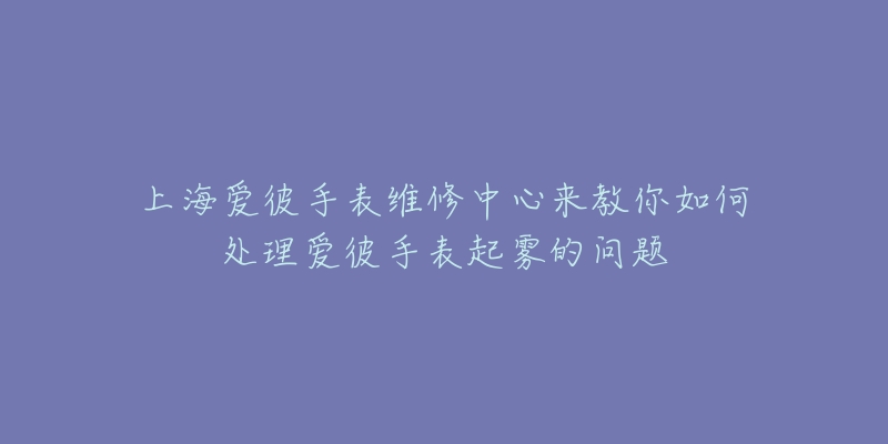 上海愛彼手表維修中心來教你如何處理愛彼手表起霧的問題