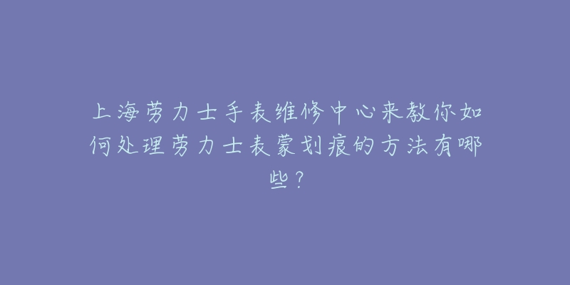 上海勞力士手表維修中心來(lái)教你如何處理勞力士表蒙劃痕的方法有哪些？