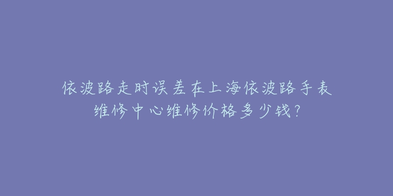 依波路走時誤差在上海依波路手表維修中心維修價格多少錢？