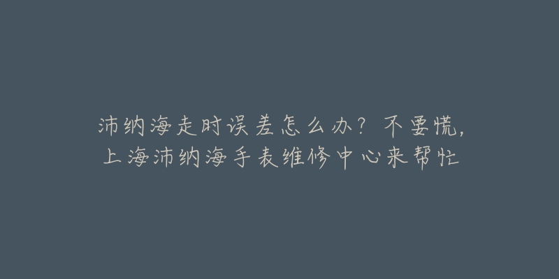 沛納海走時(shí)誤差怎么辦？不要慌，上海沛納海手表維修中心來(lái)幫忙