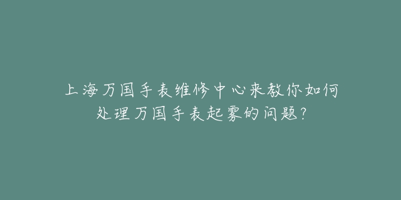 上海萬國手表維修中心來教你如何處理萬國手表起霧的問題？