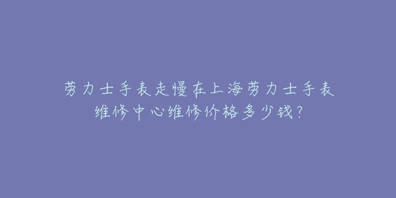 勞力士手表走慢在上海勞力士手表維修中心維修價格多少錢？