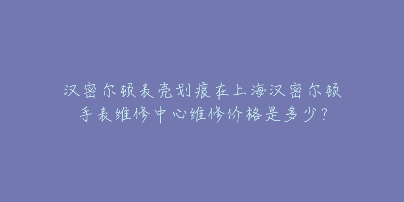 漢密爾頓表殼劃痕在上海漢密爾頓手表維修中心維修價格是多少？