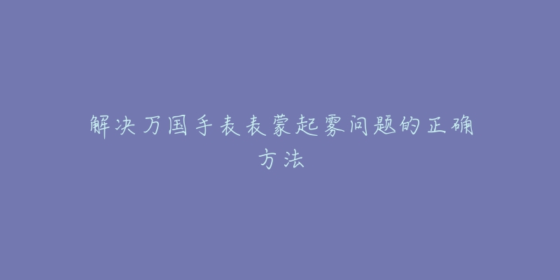 解決萬(wàn)國(guó)手表表蒙起霧問題的正確方法