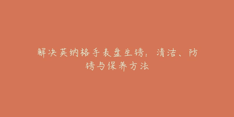 解決英納格手表盤生銹：清潔、防銹與保養(yǎng)方法